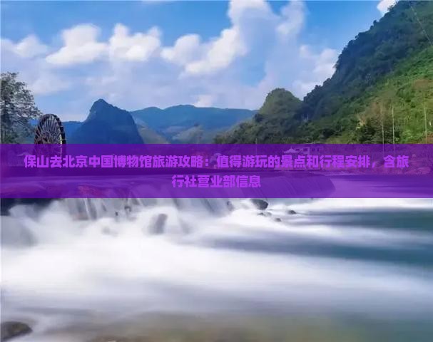 保山去北京中国博物馆旅游攻略：值得游玩的景点和行程安排，含旅行社营业部信息