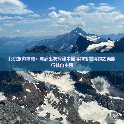 北京旅游攻略：成都出发探秘中国博物馆看博物之美旅行社自由团