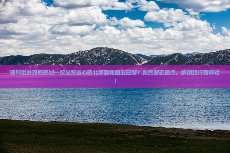 邯郸出发如何规划一次高效省心的北京颐和园五日游？聚焦游玩痛点，解锁旅行新体验！