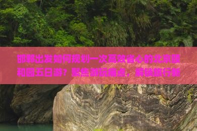 邯郸出发如何规划一次高效省心的北京颐和园五日游？聚焦游玩痛点，解锁旅行新体验！