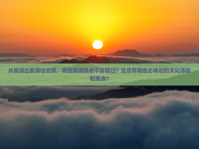 从巢湖出发前往北京，哪些旅游景点不容错过？北京有哪些必体验的文化活动和美食？