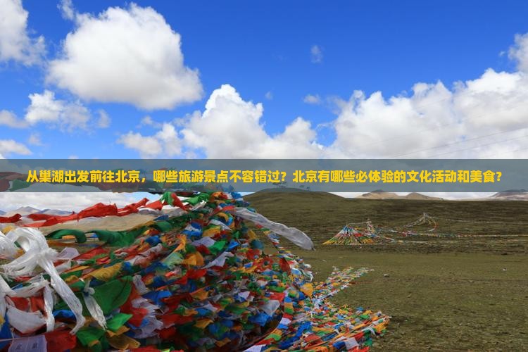 从巢湖出发前往北京，哪些旅游景点不容错过？北京有哪些必体验的文化活动和美食？
