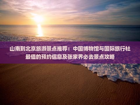山南到北京旅游景点推荐：中国博物馆与国际旅行社最值的预约信息及张家界必去景点攻略