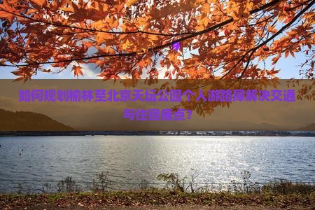 如何规划榆林至北京天坛公园个人游路犀解决交通与住宿痛点？
