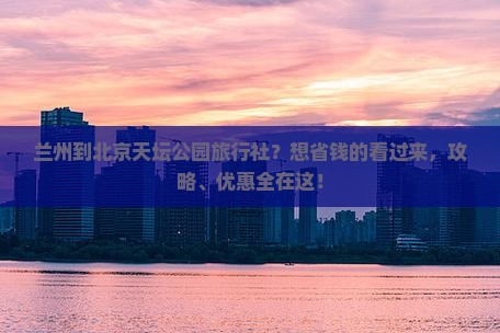 兰州到北京天坛公园旅行社?想省钱的看过来,攻略、优惠全在这! 兰州到北京天坛公园旅行社?想省钱的看过来,攻略、优惠全在这!