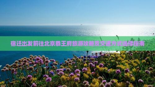 宿迁出发前往北京恭王府旅游攻略及交通方式选择指南