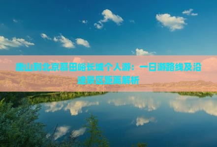 唐山到北京慕田峪长城个人游：一日游路线及沿途景区距离解析