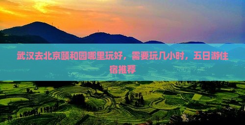 武汉去北京颐和园哪里玩好，需要玩几小时，五日游住宿推荐