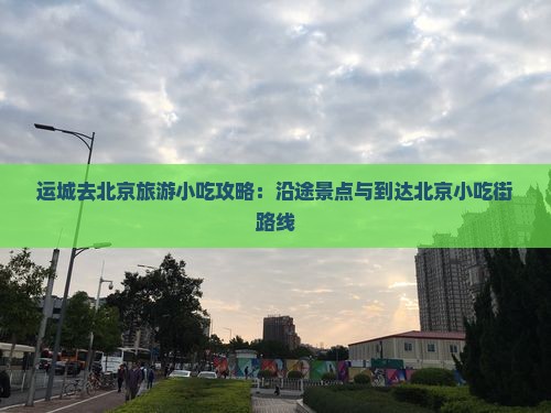 运城去北京旅游小吃攻略:沿途景点与到达北京小吃街路线 运城去北京旅游小吃攻略:沿途景点与到达北京小吃街路线