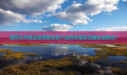 如何从河池出发游览北京八达岭长城及沿途必去景点？