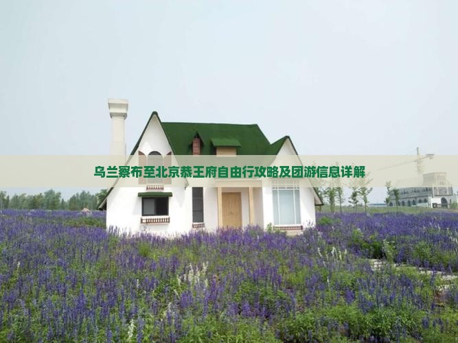 乌兰察布至北京恭王府自由行攻略及团游信息详解