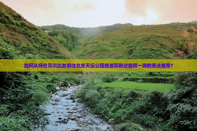 如何从呼伦贝尔出发前往北京天坛公园旅游及附近值得一游的景点推荐？