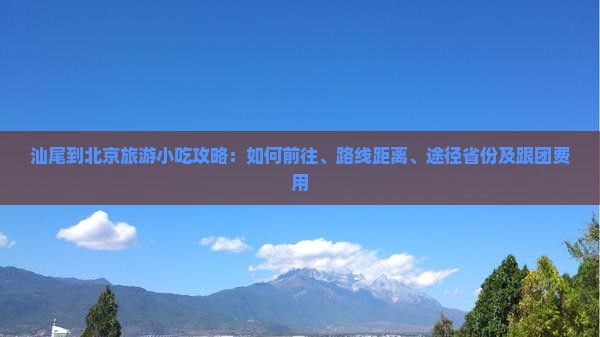 汕尾到北京旅游小吃攻略：如何前往、路线距离、途径省份及跟团费用