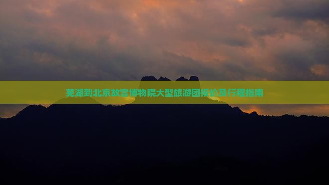芜湖到北京故宫博物院大型旅游团报价及行程指南