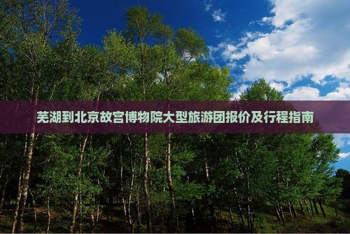 芜湖到北京故宫博物院大型旅游团报价及行程指南