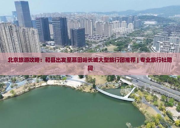 北京旅游攻略：和县出发至慕田峪长城大型旅行团推荐 | 专业旅行社陪同
