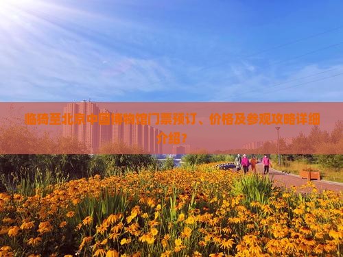临猗至北京中国博物馆门票预订、价格及参观攻略详细介绍？