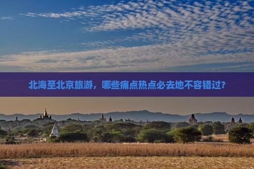 北海至北京旅游，哪些痛点热点必去地不容错过？