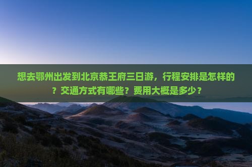 想去鄂州出发到北京恭王府三日游，行程安排是怎样的？交通方式有哪些？费用大概是多少？