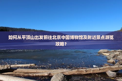 如何从平顶山出发前往北京中国博物馆及附近景点游览攻略？