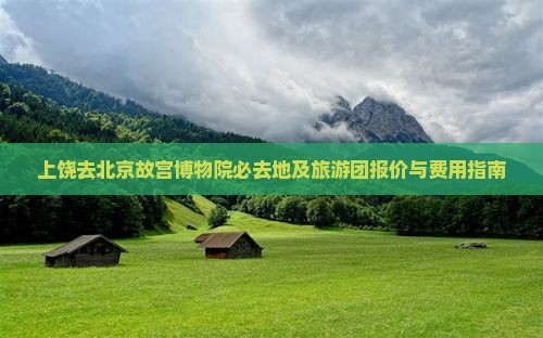 上饶去北京故宫博物院必去地及旅游团报价与费用指南
