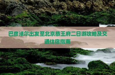 巴彦淖尔出发至北京恭王府二日游攻略及交通住宿指南