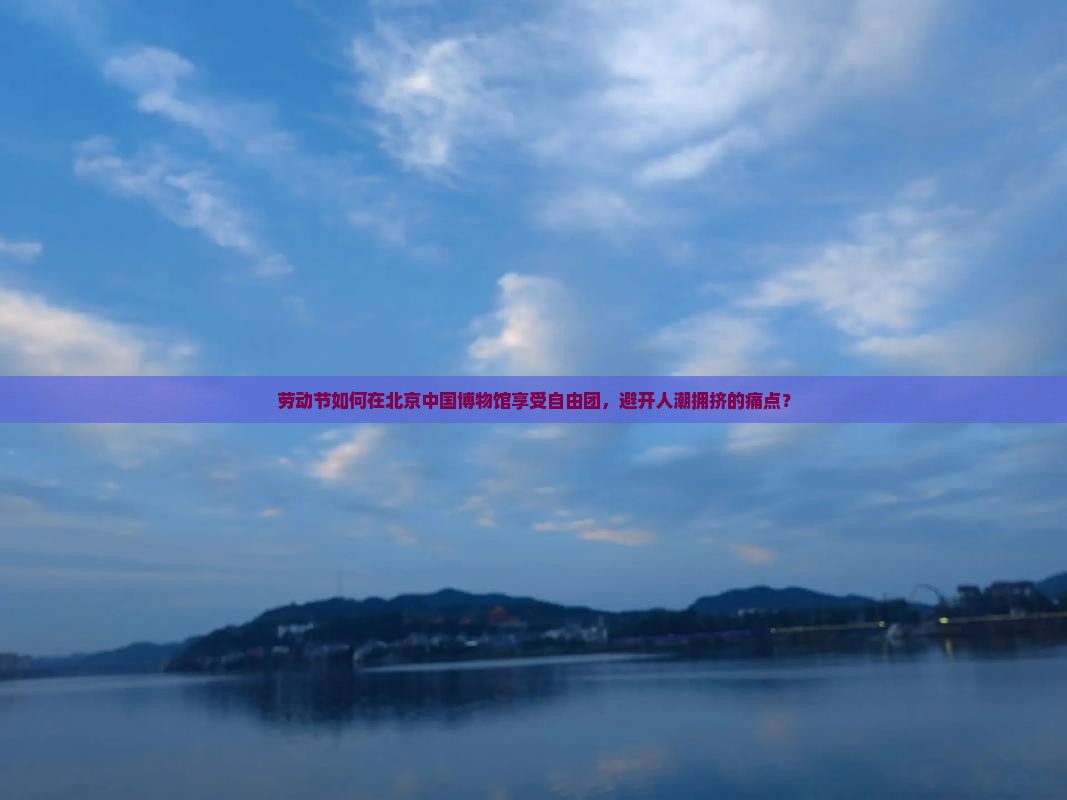 劳动节如何在北京中国博物馆享受自由团，避开人潮拥挤的痛点？