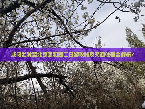 咸阳出发至北京颐和园二日游攻略及交通住宿全解析？