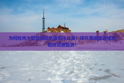 为何杭州大型旅游团热衷前往北京？探究两地旅游痛点和热词新趋势！