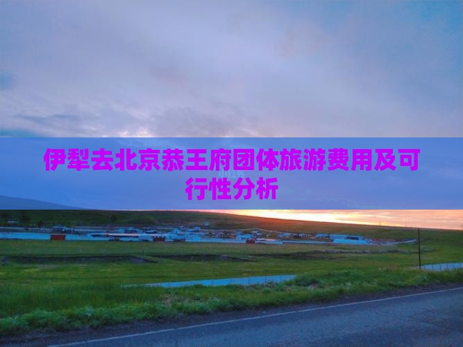 伊犁去北京恭王府团体旅游费用及可行性分析