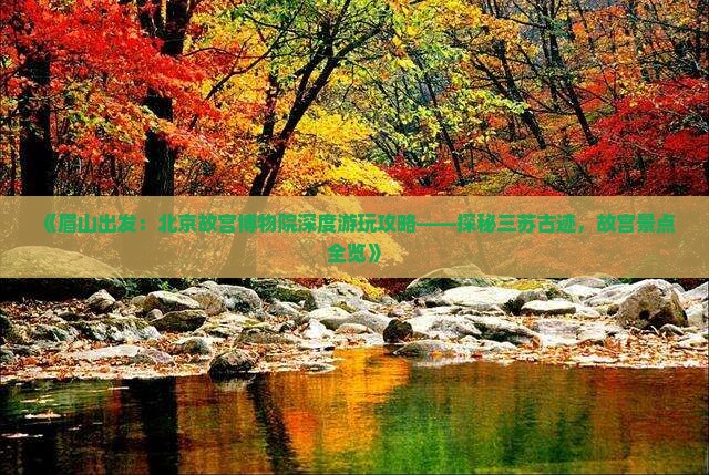 《眉山出发：北京故宫博物院深度游玩攻略——探秘三苏古迹，故宫景点全览》