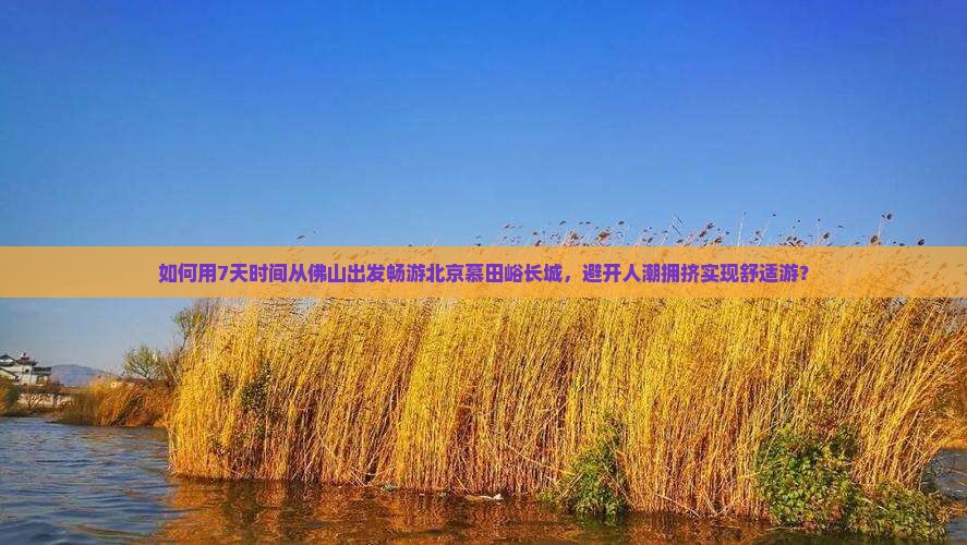 如何用7天时间从佛山出发畅游北京慕田峪长城，避开人潮拥挤实现舒适游？