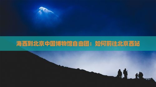 海西到北京中国博物馆自由团：如何前往北京西站