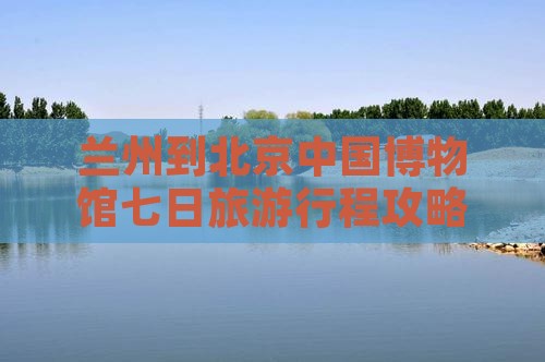 兰州到北京中国博物馆七日旅游行程攻略