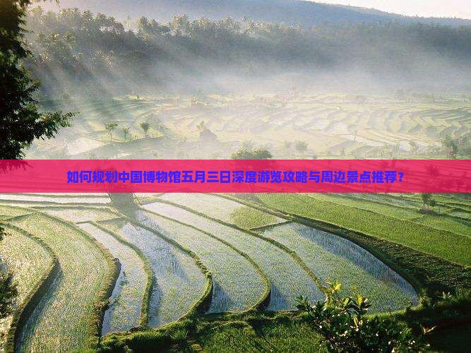 如何规划中国博物馆五月三日深度游览攻略与周边景点推荐？