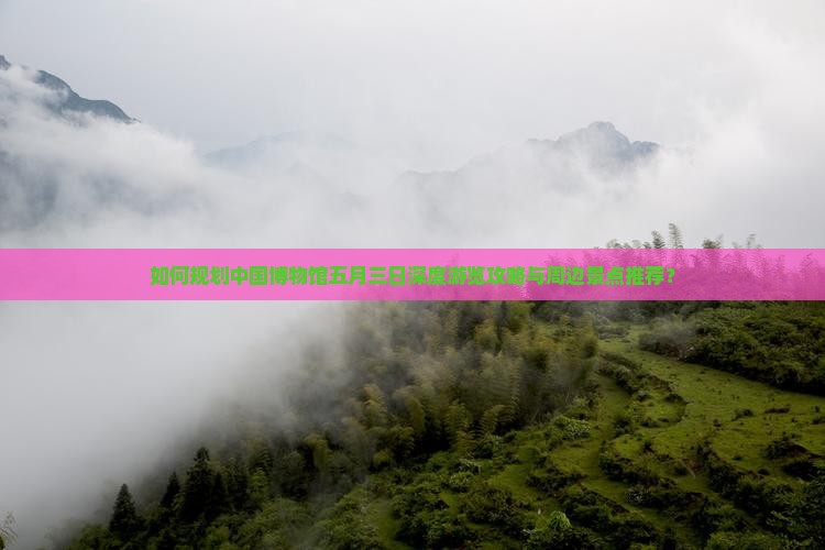 如何规划中国博物馆五月三日深度游览攻略与周边景点推荐？