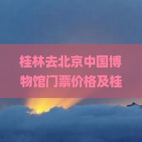 桂林去北京中国博物馆门票价格及桂林博物馆门票需求