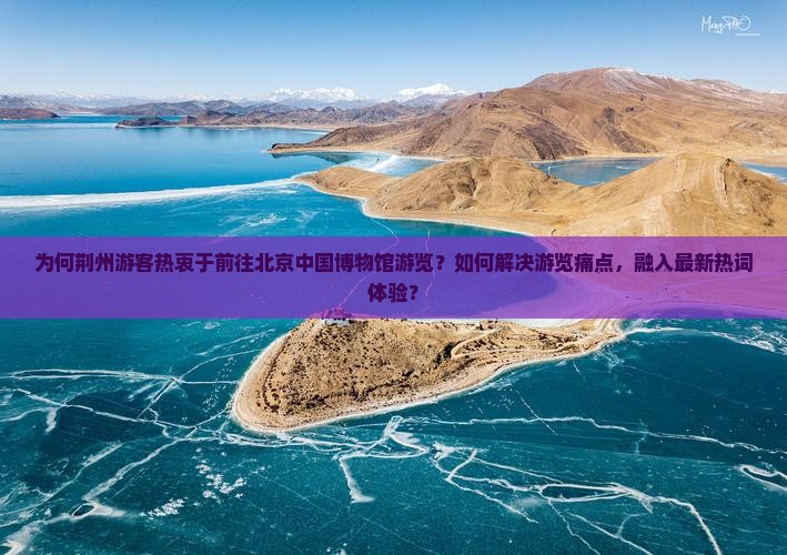 为何荆州游客热衷于前往北京中国博物馆游览？如何解决游览痛点，融入最新热词体验？