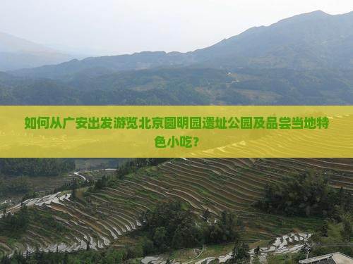 如何从广安出发游览北京圆明园遗址公园及品尝当地特色小吃？