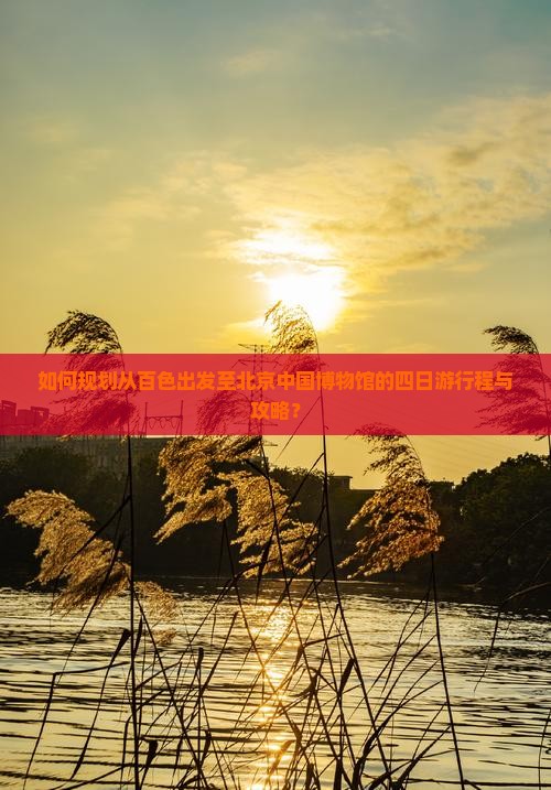 如何规划从百色出发至北京中国博物馆的四日游行程与攻略？