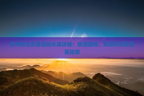 钦州到北京慕田峪长城攻略：旅游路线、高铁时刻及距离指南