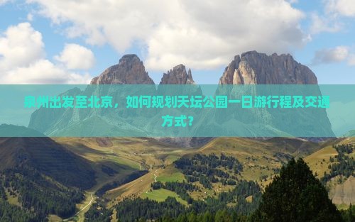 泉州出发至北京，如何规划天坛公园一日游行程及交通方式？