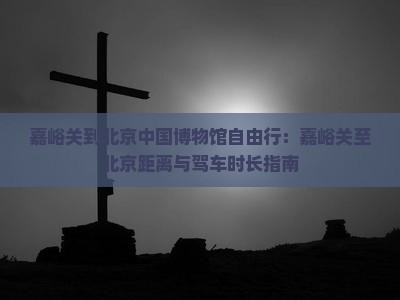 嘉峪关到北京中国博物馆自由行：嘉峪关至北京距离与驾车时长指南