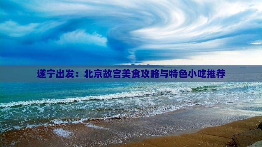 遂宁出发:北京故宫美食攻略与特色小吃推荐 遂宁出发:北京故宫美食攻略与特色小吃推荐