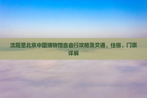 沈阳至北京中国博物馆自由行攻略及交通、住宿、门票详解