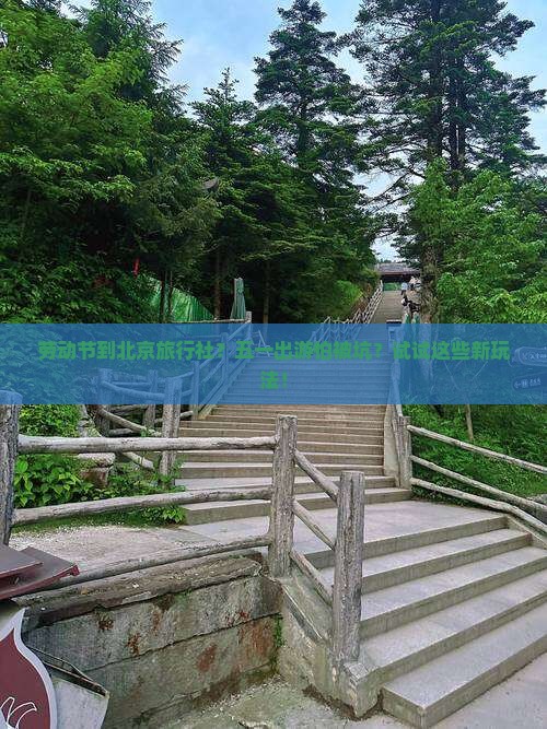 劳动节到北京旅行社？五一出游怕被坑？试试这些新玩法！