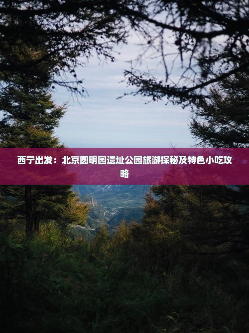 西宁出发：北京圆明园遗址公园旅游探秘及特色小吃攻略