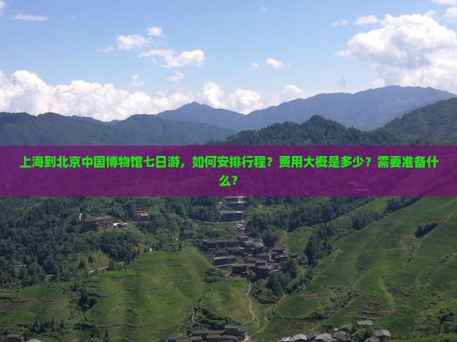 上海到北京中国博物馆七日游，如何安排行程？费用大概是多少？需要准备什么？