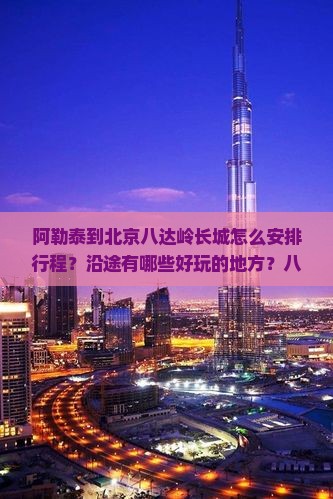 阿勒泰到北京八达岭长城怎么安排行程？沿途有哪些好玩的地方？八达岭长城有哪些必看景点和注意事项？