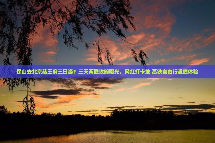 保山去北京恭王府三日游？三天两晚攻略曝光，网红打卡地+高铁自由行超值体验